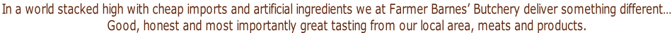 In a world stacked high with cheap imports and artificial ingredients we at Farmer Barnes’ Butchery deliver something different……….  Good, honest and most importantly great tasting from our local area, meats and products.